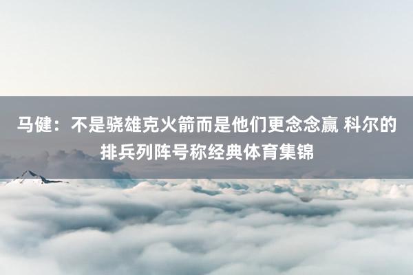 马健：不是骁雄克火箭而是他们更念念赢 科尔的排兵列阵号称经典体育集锦