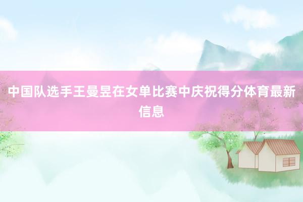 中国队选手王曼昱在女单比赛中庆祝得分体育最新信息