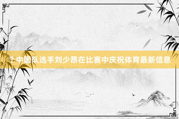 ↑中国队选手刘少昂在比赛中庆祝体育最新信息