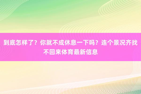到底怎样了？你就不成休息一下吗？连个景况齐找不回来体育最新信息