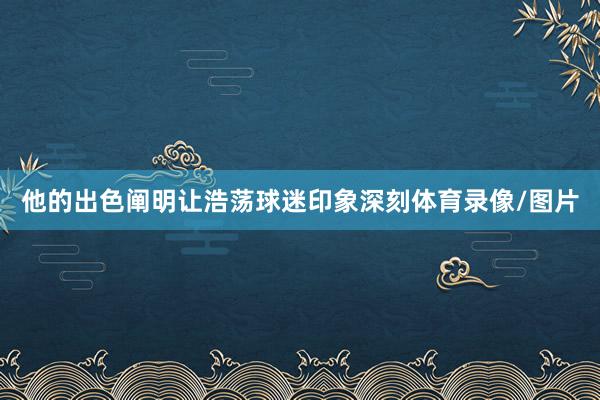 他的出色阐明让浩荡球迷印象深刻体育录像/图片
