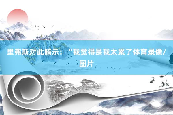 里弗斯对此暗示：“我觉得是我太累了体育录像/图片
