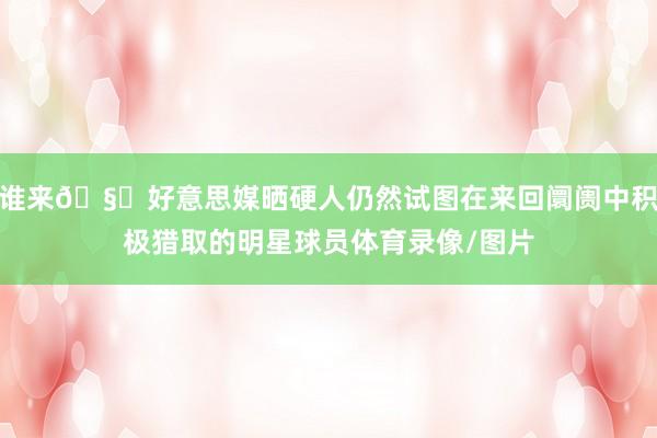谁来🧐好意思媒晒硬人仍然试图在来回阛阓中积极猎取的明星球员体育录像/图片