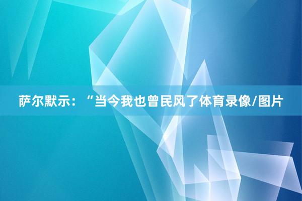 萨尔默示：“当今我也曾民风了体育录像/图片