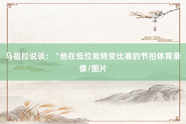 马祖拉说谈：“他在低位能转变比赛的节拍体育录像/图片