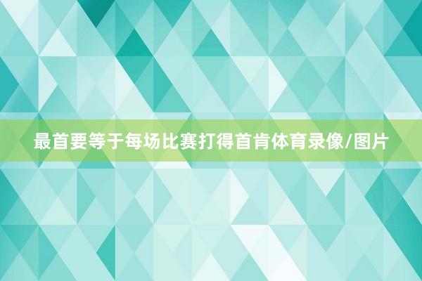 最首要等于每场比赛打得首肯体育录像/图片