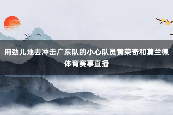 用劲儿地去冲击广东队的小心队员黄荣奇和莫兰德体育赛事直播