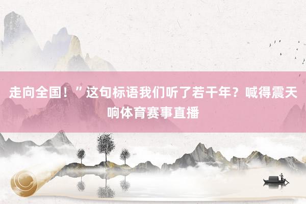 走向全国！”这句标语我们听了若干年？喊得震天响体育赛事直播