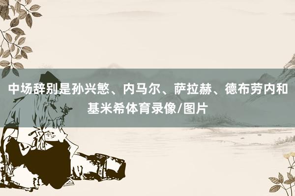 中场辞别是孙兴慜、内马尔、萨拉赫、德布劳内和基米希体育录像/图片