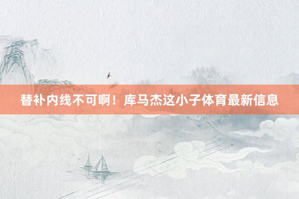 替补内线不可啊！库马杰这小子体育最新信息