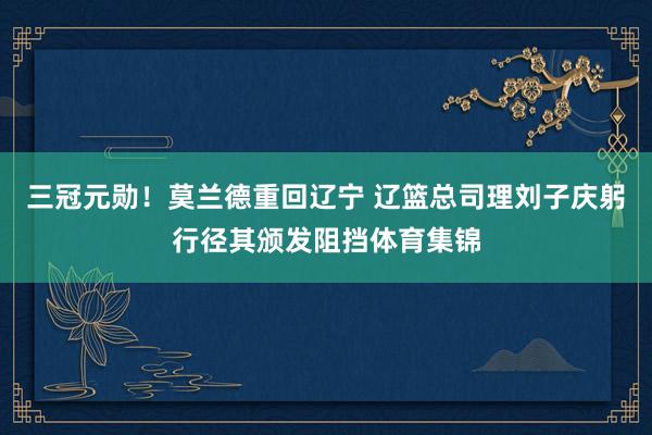 三冠元勋！莫兰德重回辽宁 辽篮总司理刘子庆躬行径其颁发阻挡体育集锦