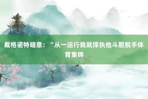 戴格诺特暗意：“从一运行我就撑执他斗胆脱手体育集锦