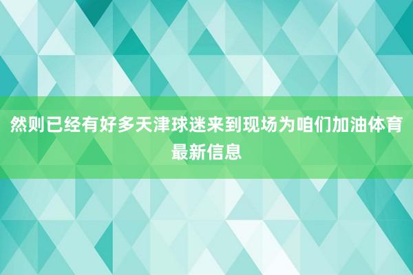 然则已经有好多天津球迷来到现场为咱们加油体育最新信息