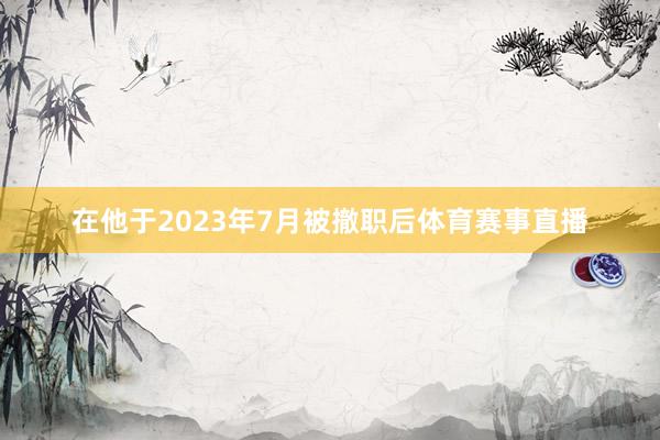 在他于2023年7月被撤职后体育赛事直播