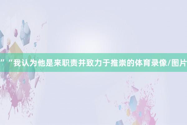 ”“我认为他是来职责并致力于推崇的体育录像/图片