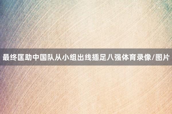 最终匡助中国队从小组出线插足八强体育录像/图片