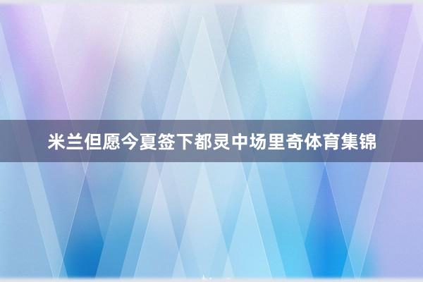 米兰但愿今夏签下都灵中场里奇体育集锦