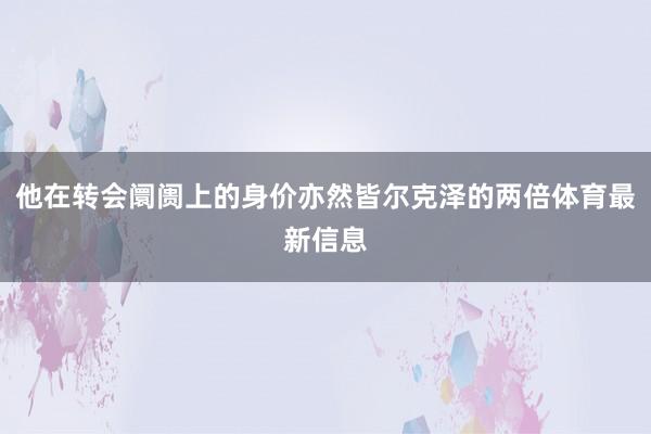 他在转会阛阓上的身价亦然皆尔克泽的两倍体育最新信息