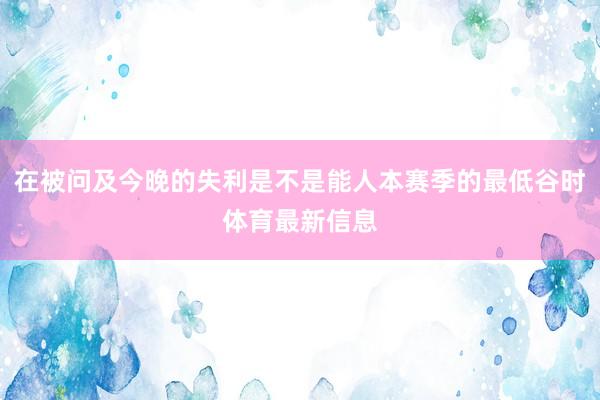在被问及今晚的失利是不是能人本赛季的最低谷时体育最新信息