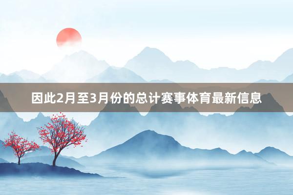 因此2月至3月份的总计赛事体育最新信息