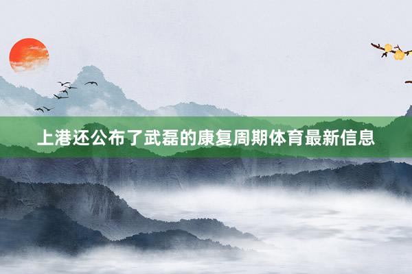 上港还公布了武磊的康复周期体育最新信息