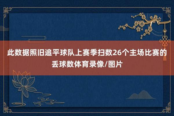 此数据照旧追平球队上赛季扫数26个主场比赛的丢球数体育录像/图片
