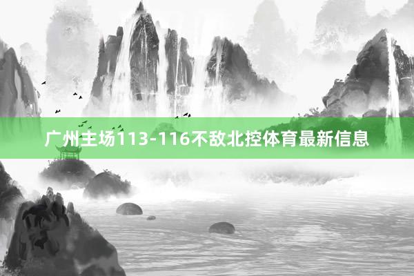 广州主场113-116不敌北控体育最新信息