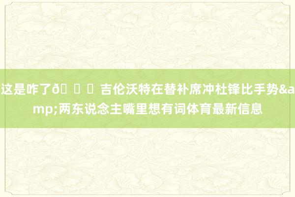 这是咋了👀吉伦沃特在替补席冲杜锋比手势&两东说念主嘴里想有词体育最新信息