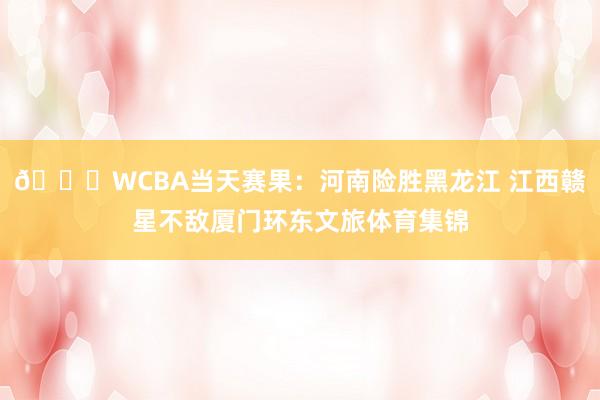 🏀WCBA当天赛果：河南险胜黑龙江 江西赣星不敌厦门环东文旅体育集锦