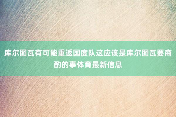 库尔图瓦有可能重返国度队这应该是库尔图瓦要商酌的事体育最新信息
