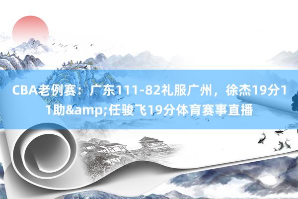 CBA老例赛：广东111-82礼服广州，徐杰19分11助&任骏飞19分体育赛事直播
