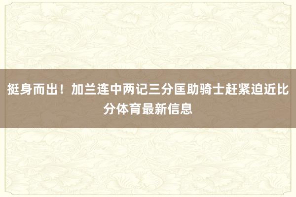 挺身而出！加兰连中两记三分匡助骑士赶紧迫近比分体育最新信息