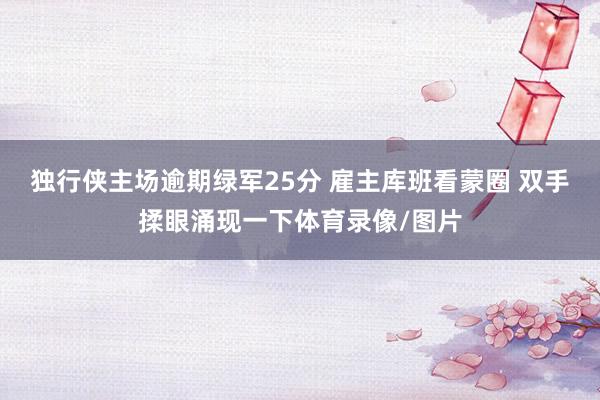 独行侠主场逾期绿军25分 雇主库班看蒙圈 双手揉眼涌现一下体育录像/图片