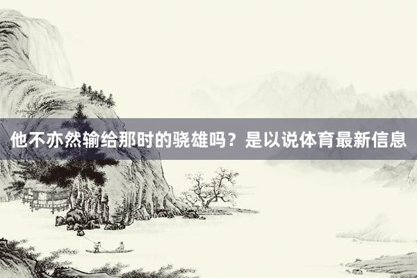 他不亦然输给那时的骁雄吗？是以说体育最新信息