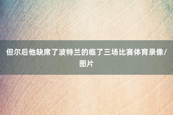 但尔后他缺席了波特兰的临了三场比赛体育录像/图片