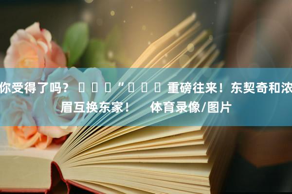 你受得了吗？ ​​​”			重磅往来！东契奇和浓眉互换东家！    体育录像/图片
