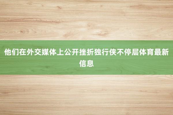 他们在外交媒体上公开挫折独行侠不停层体育最新信息