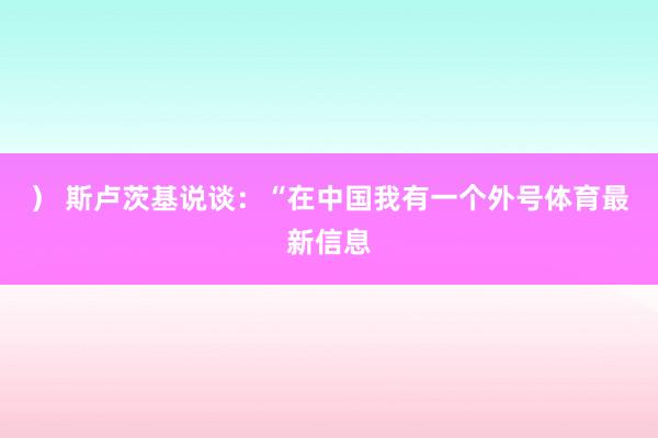 ） 斯卢茨基说谈：“在中国我有一个外号体育最新信息