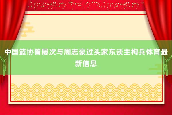 中国篮协曾屡次与周志豪过头家东谈主构兵体育最新信息
