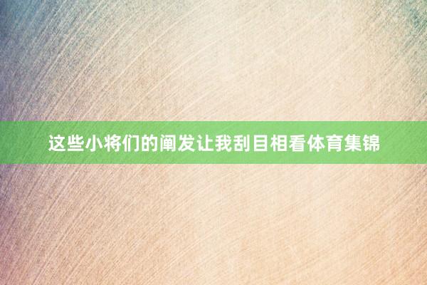 这些小将们的阐发让我刮目相看体育集锦