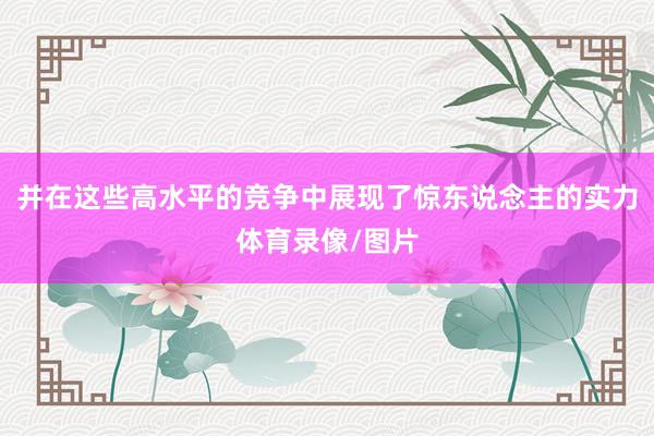 并在这些高水平的竞争中展现了惊东说念主的实力体育录像/图片