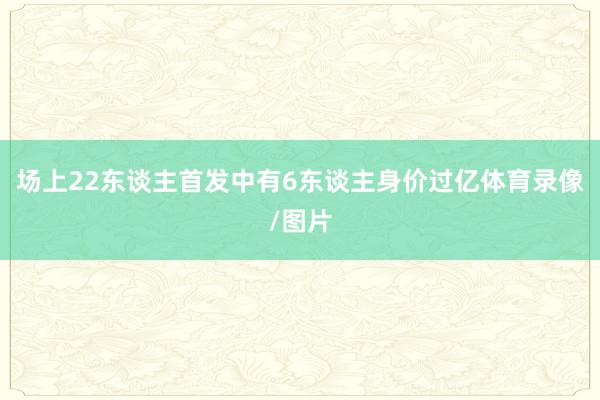 场上22东谈主首发中有6东谈主身价过亿体育录像/图片