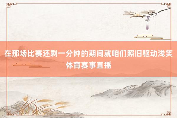 在那场比赛还剩一分钟的期间就咱们照旧驱动浅笑体育赛事直播
