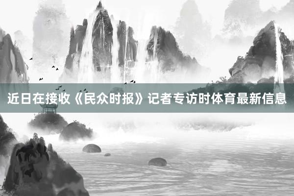 近日在接收《民众时报》记者专访时体育最新信息