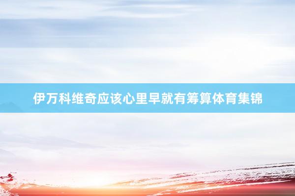 伊万科维奇应该心里早就有筹算体育集锦