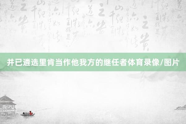 并已遴选里肯当作他我方的继任者体育录像/图片