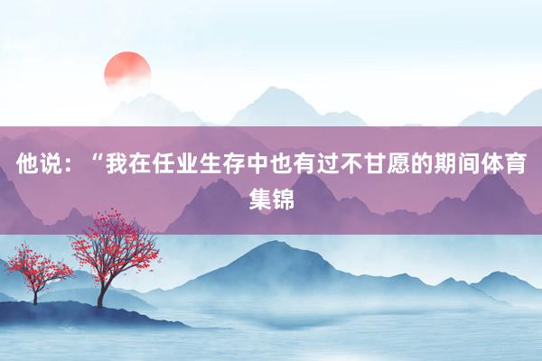 他说：“我在任业生存中也有过不甘愿的期间体育集锦