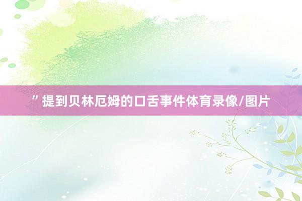 ”提到贝林厄姆的口舌事件体育录像/图片
