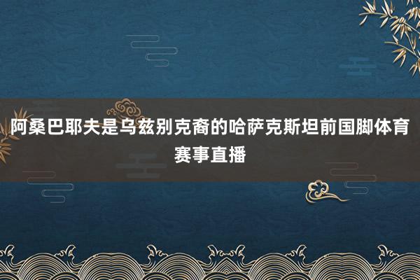 阿桑巴耶夫是乌兹别克裔的哈萨克斯坦前国脚体育赛事直播