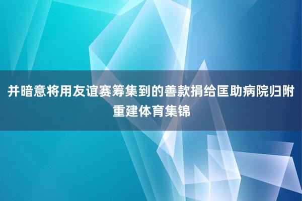 并暗意将用友谊赛筹集到的善款捐给匡助病院归附重建体育集锦